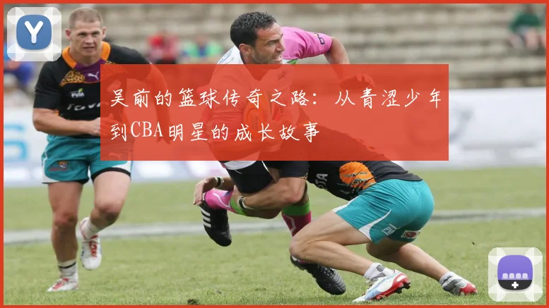 吴前的篮球传奇之路：从青涩少年到CBA明星的成长故事
