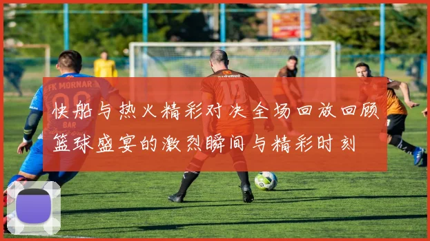快船与热火精彩对决全场回放回顾篮球盛宴的激烈瞬间与精彩时刻
