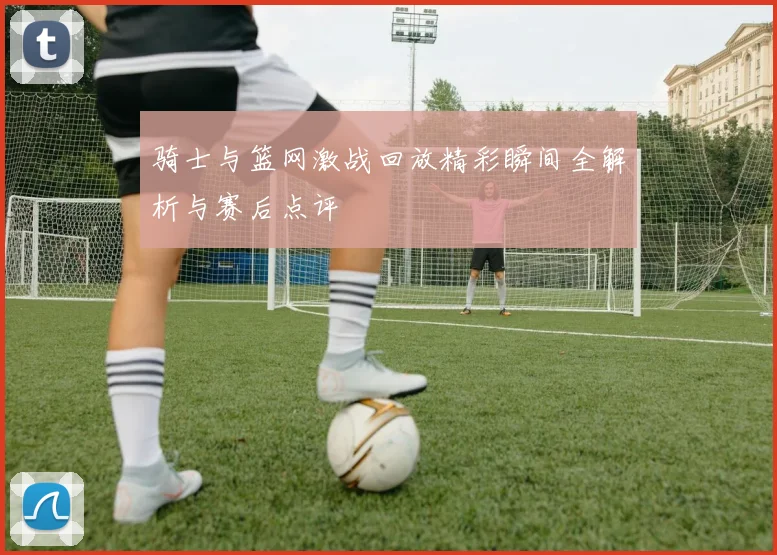 骑士与篮网激战回放精彩瞬间全解析与赛后点评
