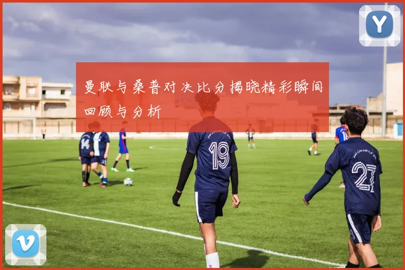 曼联与桑普对决比分揭晓精彩瞬间回顾与分析