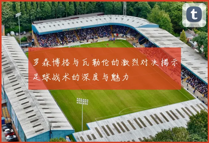 罗森博格与瓦勒伦的激烈对决揭示足球战术的深度与魅力