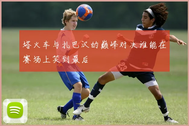 塔火车与扎巴汉的巅峰对决谁能在赛场上笑到最后