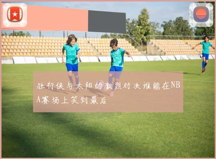 独行侠与太阳的激烈对决谁能在NBA赛场上笑到最后