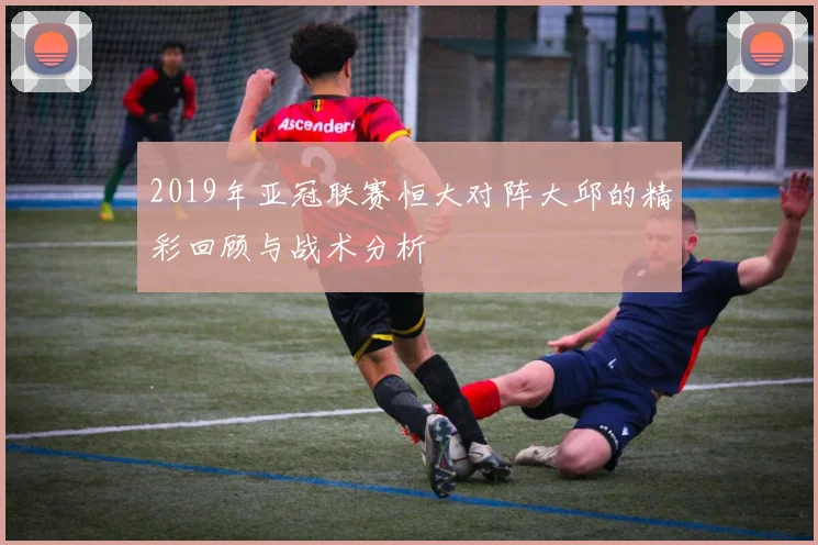 2019年亚冠联赛恒大对阵大邱的精彩回顾与战术分析