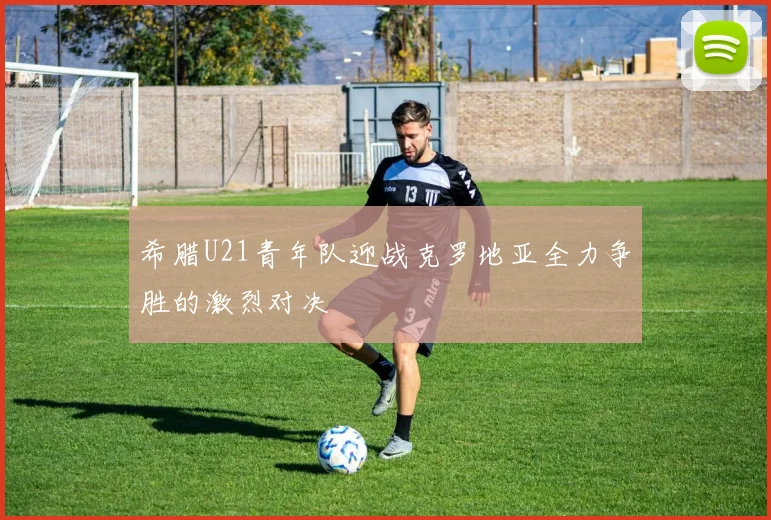 希腊U21青年队迎战克罗地亚全力争胜的激烈对决