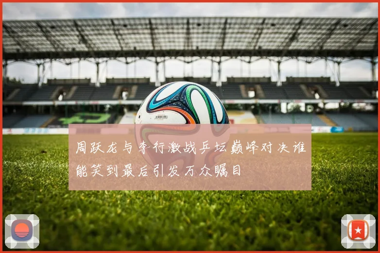 周跃龙与李行激战乒坛巅峰对决谁能笑到最后引发万众瞩目