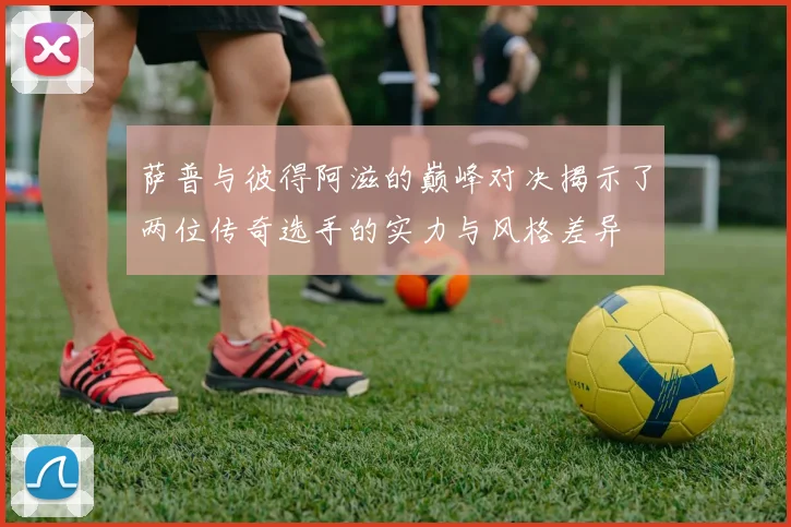 萨普与彼得阿滋的巅峰对决揭示了两位传奇选手的实力与风格差异