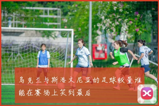 乌克兰与斯洛文尼亚的足球较量谁能在赛场上笑到最后