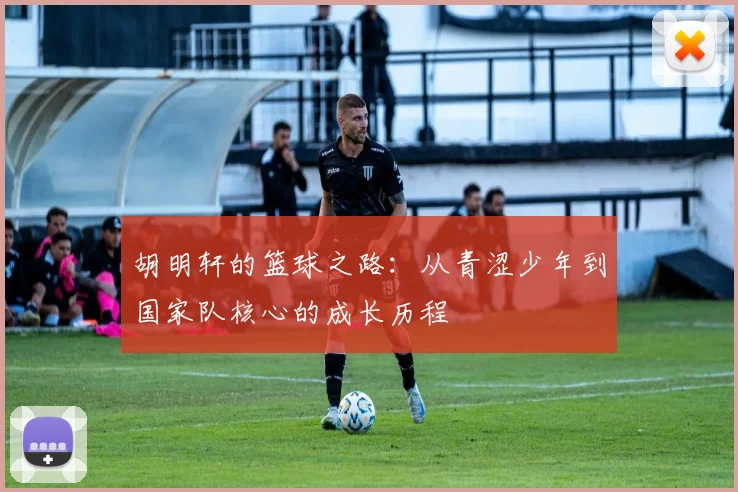 胡明轩的篮球之路：从青涩少年到国家队核心的成长历程