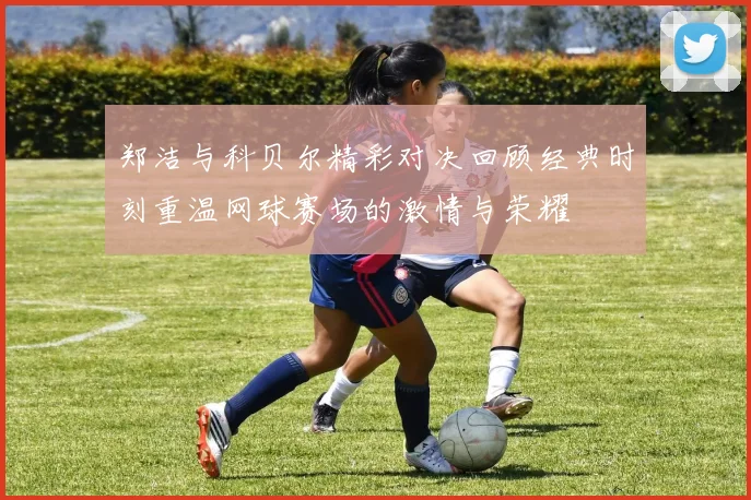 郑洁与科贝尔精彩对决回顾经典时刻重温网球赛场的激情与荣耀