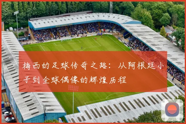 梅西的足球传奇之路：从阿根廷小子到全球偶像的辉煌历程