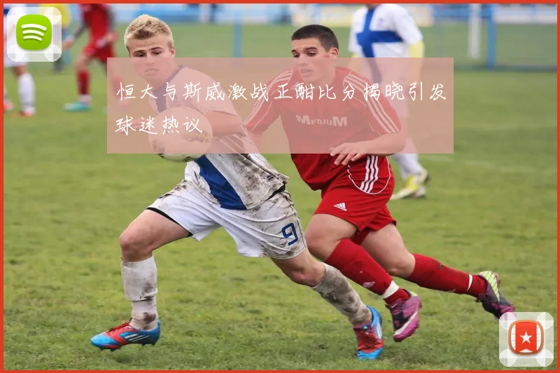 恒大与斯威激战正酣比分揭晓引发球迷热议