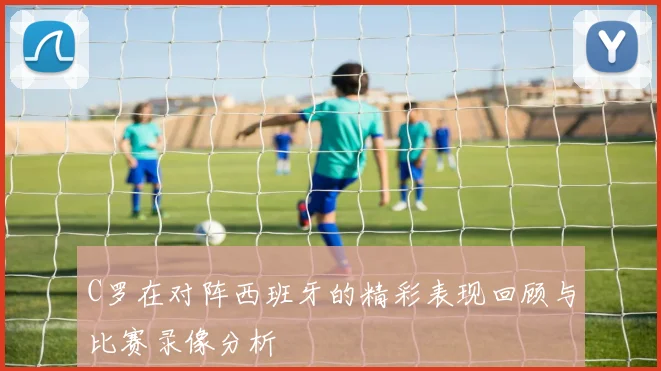 C罗在对阵西班牙的精彩表现回顾与比赛录像分析